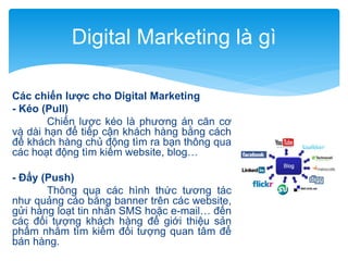 Digital Marketing là gì
Các chiến lược cho Digital Marketing
- Kéo (Pull)
Chiến lược kéo là phương án căn cơ
và dài hạn để tiếp cận khách hàng bằng cách
để khách hàng chủ động tìm ra bạn thông qua
các hoạt động tìm kiếm website, blog…
- Đẩy (Push)
Thông qua các hình thức tương tác
như quảng cáo bằng banner trên các website,
gửi hàng loạt tin nhắn SMS hoặc e-mail… đến
các đối tượng khách hàng để giới thiệu sản
phẩm nhằm tìm kiếm đối tượng quan tâm để
bán hàng.

 