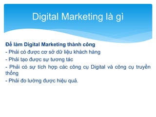 Digital Marketing là gì
Để làm Digital Marketing thành công
- Phải có được cơ sở dữ liệu khách hàng
- Phải tạo được sự tương tác
- Phải có sự tích hợp các công cụ Digital và công cụ truyền
thống
- Phải đo lường được hiệu quả.

 
