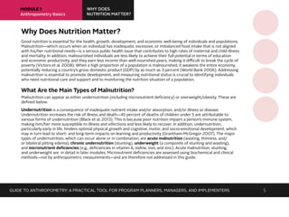 MODULE 1
Anthropometry Basics
WHY DOES
NUTRITION MATTER?
Why Does Nutrition Matter?
Good nutrition is essential for the health, growth, development, and economic well-being of individuals and populations.
Malnutrition—which occurs when an individual has inadequate, excessive, or imbalanced food intake that is not aligned
with his/her nutritional needs—is a serious public health issue that contributes to high rates of maternal and child illness
and mortality. In addition, malnourished individuals are less likely to achieve their full potential in terms of education
and economic productivity, and they earn less income than well-nourished peers, making it difficult to break the cycle of
poverty (Victora et al. 2008). When a high proportion of a population is malnourished, it weakens the entire economy,
potentially reducing a country’s gross domestic product (GDP) by as much as 3 percent (World Bank 2006). Addressing
malnutrition is essential to promote development, and measuring nutritional status is crucial to identifying individuals
who need nutritional care and support and to monitoring the nutrition situation of a population.
What Are the Main Types of Malnutrition?
Malnutrition can appear as either undernutrition (including micronutrient deficiency) or overweight/obesity. These are
defined below.
Undernutrition is a consequence of inadequate nutrient intake and/or absorption, and/or illness or disease.
Undernutrition increases the risk of illness and death—45 percent of deaths of children under 5 are attributable to
various forms of undernutrition (Black et al. 2013). This is because poor nutrition impairs a person’s immune system,
making him/her more susceptible to illness and infections and less likely to recover. In addition, undernutrition,
particularly early in life, hinders optimal physical growth and cognitive, motor, and socio-emotional development, which
may in turn lead to short- and long-term impacts on learning and productivity (Grantham-McGregor 2007). The major
types of undernutrition, which can occur alone or in combination, are acute malnutrition (wasting, thinness, and/
or bilateral pitting edema), chronic undernutrition (stunting), underweight (a composite of stunting and wasting),
and micronutrient deficiencies (e.g., deficiencies in vitamin A, iodine, iron, and zinc). Acute malnutrition, stunting,
and underweight are in detail in later modules. Micronutrient deficiencies are assessed using biochemical and clinical
methods—not by anthropometric measurements—and are therefore not addressed in this guide.
GUIDE TO ANTHROPOMETRY: A PRACTICAL TOOL FOR PROGRAM PLANNERS, MANAGERS, AND IMPLEMENTERS 5
 
