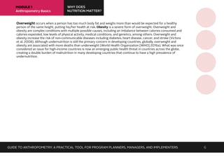 MODULE 1
Anthropometry Basics
WHY DOES
NUTRITION MATTER?
Overweight occurs when a person has too much body fat and weighs more than would be expected for a healthy
person of the same height, putting his/her health at risk. Obesity is a severe form of overweight. Overweight and
obesity are complex conditions with multiple possible causes, including an imbalance between calories consumed and
calories expended, low levels of physical activity, medical conditions, and genetics, among others. Overweight and
obesity increase the risk of non-communicable diseases including diabetes, heart disease, cancer, and stroke (Victora
et al. 2008). Although undernutrition is still the primary concern in developing countries, globally, overweight and
obesity are associated with more deaths than underweight (World Health Organization [WHO] 2016a). What was once
considered an issue for high-income countries is now an emerging public health threat in countries across the globe,
creating a double burden of malnutrition in many developing countries that continue to have a high prevalence of
undernutrition.
GUIDE TO ANTHROPOMETRY: A PRACTICAL TOOL FOR PROGRAM PLANNERS, MANAGERS, AND IMPLEMENTERS 6
 