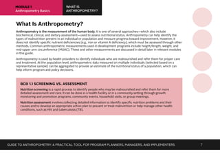MODULE 1
Anthropometry Basics
WHAT IS
ANTHROPOMETRY?
What Is Anthropometry?
Anthropometry is the measurement of the human body. It is one of several approaches—which also include
biochemical, clinical, and dietary assessment—used to assess nutritional status. Anthropometry can help identify the
types of malnutrition present in an individual or population and measure progress toward improvement. However, it
does not identify specific nutrient deficiencies (e.g., iron or vitamin A deficiency), which must be assessed through other
methods. Common anthropometric measurements used in development programs include height/length, weight, and
mid-upper arm circumference (MUAC). These and other measurements are discussed in detail later in relevant modules
in this guide.
Anthropometry is used by health providers to identify individuals who are malnourished and refer them for proper care
and treatment. At the population level, anthropometric data measured on multiple individuals (selected based on a
representative sample) can be aggregated to provide an estimate of the nutritional status of a population, which can
help inform program and policy decisions.
BOX 1.1 SCREENING VS. ASSESSMENT
Nutrition screening is a rapid process to identify people who may be malnourished and refer them for more
detailed assessment and care. It can be done in a health facility or in a community setting through growth
monitoring and promotion programs, community events, household visits, or group meetings.
Nutrition assessment involves collecting detailed information to identify specific nutrition problems and their
causes and to develop an appropriate action plan to prevent or treat malnutrition or help manage other health
conditions, such as HIV and tuberculosis (TB).
GUIDE TO ANTHROPOMETRY: A PRACTICAL TOOL FOR PROGRAM PLANNERS, MANAGERS, AND IMPLEMENTERS 7
 