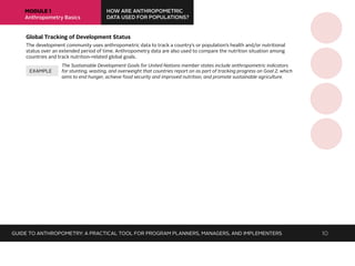 MODULE 1
Anthropometry Basics
HOW ARE ANTHROPOMETRIC
DATA USED FOR POPULATIONS?
Global Tracking of Development Status
The development community uses anthropometric data to track a country’s or population’s health and/or nutritional
status over an extended period of time. Anthropometry data are also used to compare the nutrition situation among
countries and track nutrition-related global goals.
The Sustainable Development Goals for United Nations member states include anthropometric indicators
for stunting, wasting, and overweight that countries report on as part of tracking progress on Goal 2, which
aims to end hunger, achieve food security and improved nutrition, and promote sustainable agriculture.
EXAMPLE
GUIDE TO ANTHROPOMETRY: A PRACTICAL TOOL FOR PROGRAM PLANNERS, MANAGERS, AND IMPLEMENTERS 10
 