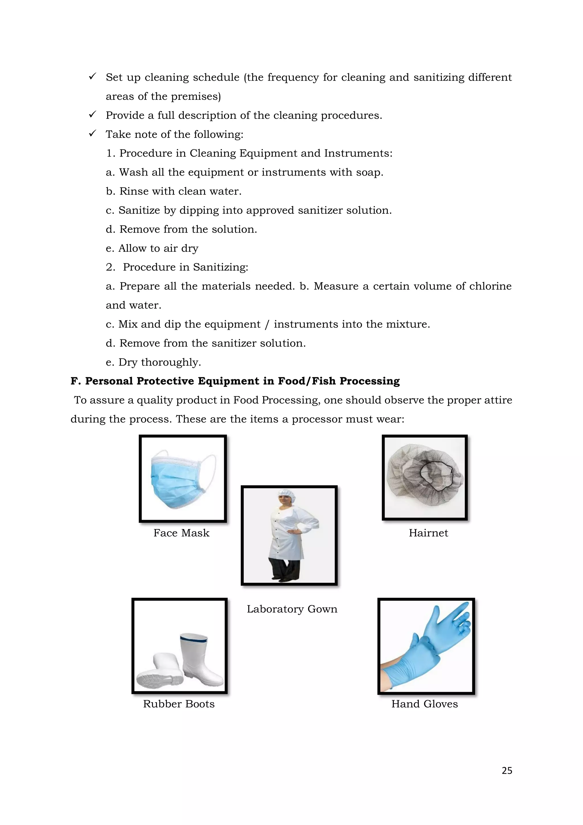 25
✓ Set up cleaning schedule (the frequency for cleaning and sanitizing different
areas of the premises)
✓ Provide a full description of the cleaning procedures.
✓ Take note of the following:
1. Procedure in Cleaning Equipment and Instruments:
a. Wash all the equipment or instruments with soap.
b. Rinse with clean water.
c. Sanitize by dipping into approved sanitizer solution.
d. Remove from the solution.
e. Allow to air dry
2. Procedure in Sanitizing:
a. Prepare all the materials needed. b. Measure a certain volume of chlorine
and water.
c. Mix and dip the equipment / instruments into the mixture.
d. Remove from the sanitizer solution.
e. Dry thoroughly.
F. Personal Protective Equipment in Food/Fish Processing
To assure a quality product in Food Processing, one should observe the proper attire
during the process. These are the items a processor must wear:
Face Mask Hairnet
Laboratory Gown
Rubber Boots Hand Gloves
 