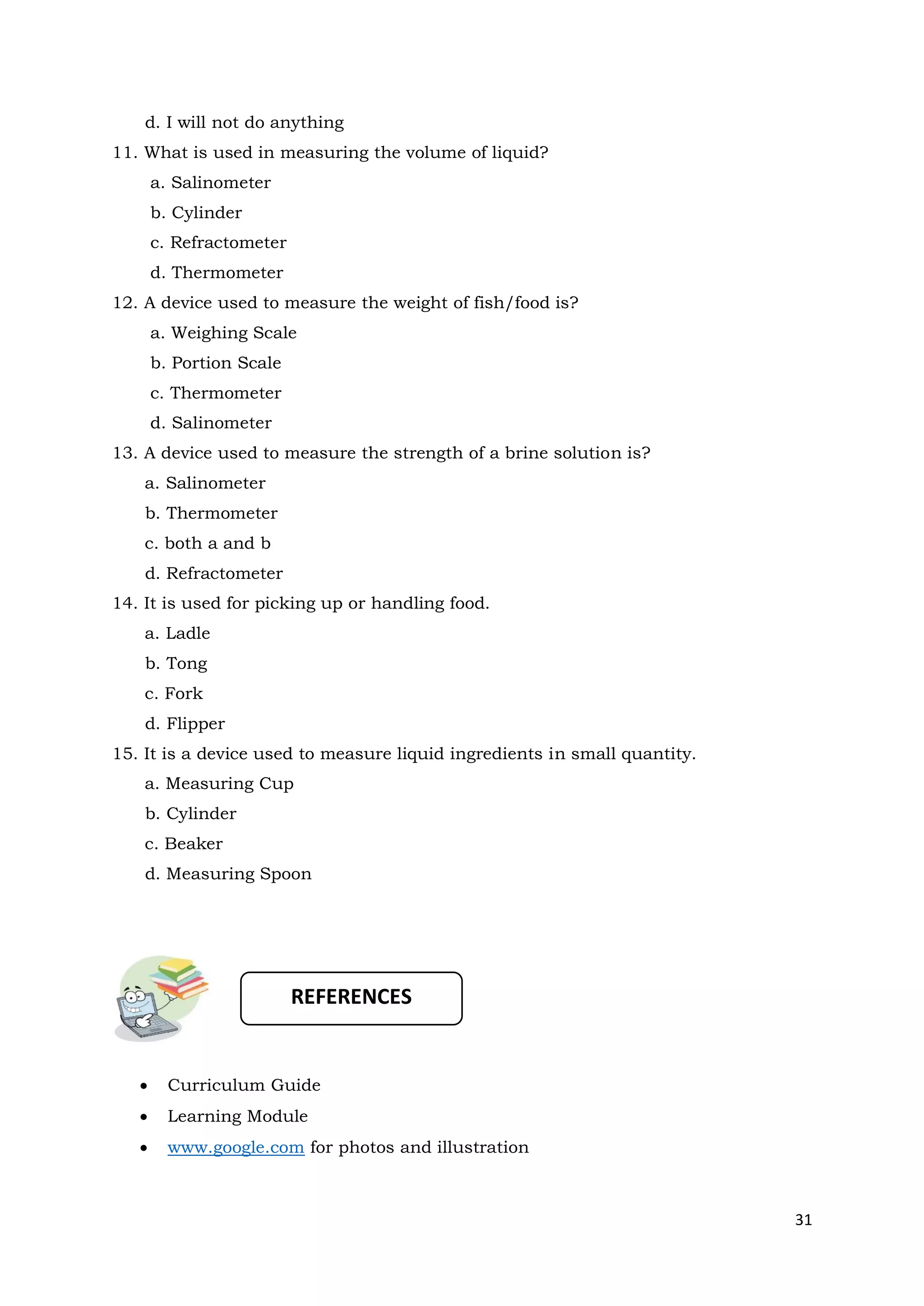 31
d. I will not do anything
11. What is used in measuring the volume of liquid?
a. Salinometer
b. Cylinder
c. Refractometer
d. Thermometer
12. A device used to measure the weight of fish/food is?
a. Weighing Scale
b. Portion Scale
c. Thermometer
d. Salinometer
13. A device used to measure the strength of a brine solution is?
a. Salinometer
b. Thermometer
c. both a and b
d. Refractometer
14. It is used for picking up or handling food.
a. Ladle
b. Tong
c. Fork
d. Flipper
15. It is a device used to measure liquid ingredients in small quantity.
a. Measuring Cup
b. Cylinder
c. Beaker
d. Measuring Spoon
• Curriculum Guide
• Learning Module
• www.google.com for photos and illustration
REFERENCES
 