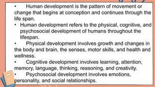 • Human development is the pattern of movement or
change that begins at conception and continues through the
life span.
• Human development refers to the physical, cognitive, and
psychosocial development of humans throughout the
lifespan.
• Physical development involves growth and changes in
the body and brain, the senses, motor skills, and health and
wellness.
• Cognitive development involves learning, attention,
memory, language, thinking, reasoning, and creativity.
• Psychosocial development involves emotions,
personality, and social relationships.
 
