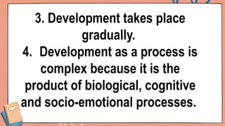 3. Development takes place
gradually.
4. Development as a process is
complex because it is the
product of biological, cognitive
and socio-emotional processes.
 