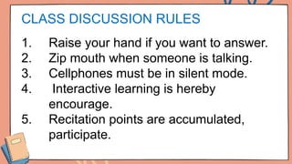 CLASS DISCUSSION RULES
1. Raise your hand if you want to answer.
2. Zip mouth when someone is talking.
3. Cellphones must be in silent mode.
4. Interactive learning is hereby
encourage.
5. Recitation points are accumulated,
participate.
 