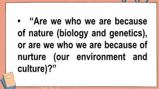 • “Are we who we are because
of nature (biology and genetics),
or are we who we are because of
nurture (our environment and
culture)?”
 