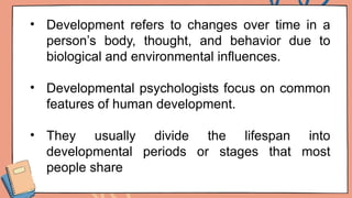 • Development refers to changes over time in a
person’s body, thought, and behavior due to
biological and environmental influences.
• Developmental psychologists focus on common
features of human development.
• They usually divide the lifespan into
developmental periods or stages that most
people share
 