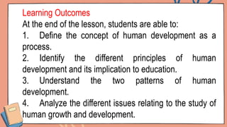 Learning Outcomes
At the end of the lesson, students are able to:
1. Define the concept of human development as a
process.
2. Identify the different principles of human
development and its implication to education.
3. Understand the two patterns of human
development.
4. Analyze the different issues relating to the study of
human growth and development.
 