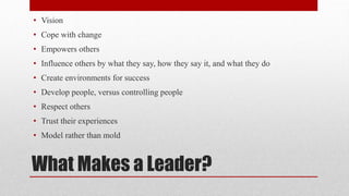 What Makes a Leader?
• Vision
• Cope with change
• Empowers others
• Influence others by what they say, how they say it, and what they do
• Create environments for success
• Develop people, versus controlling people
• Respect others
• Trust their experiences
• Model rather than mold
 
