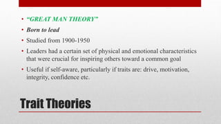 Trait Theories
• “GREAT MAN THEORY”
• Born to lead
• Studied from 1900-1950
• Leaders had a certain set of physical and emotional characteristics
that were crucial for inspiring others toward a common goal
• Useful if self-aware, particularly if traits are: drive, motivation,
integrity, confidence etc.
 