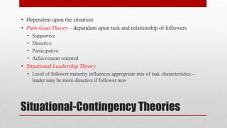 Situational-Contingency Theories
• Dependent upon the situation
• Path-Goal Theory – dependent upon task and relationship of followers
• Supportive
• Directive
• Participative
• Achievement oriented
• Situational Leadership Theory
• Level of follower maturity influences appropriate mix of task characteristics –
leader may be more directive if follower new
 