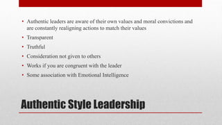 Authentic Style Leadership
• Authentic leaders are aware of their own values and moral convictions and
are constantly realigning actions to match their values
• Transparent
• Truthful
• Consideration not given to others
• Works if you are congruent with the leader
• Some association with Emotional Intelligence
 