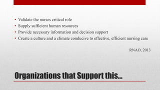 Organizations that Support this...
• Validate the nurses critical role
• Supply sufficient human resources
• Provide necessary information and decision support
• Create a culture and a climate conducive to effective, efficient nursing care
RNAO, 2013
 