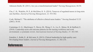 References
Atkinson-Smith, M. (2011). Are you a transformational leader? Nursing Management, 44-50.
Chu, C. H., Wodchis, W. P., & McGilton, K. S. (2014). Turnover of regulated nurses in long-term
care facilities. Journal of Nursing Management, 22, 553-562.
Cook, Michael J. "The attributes of effective clinical nurse leaders." Nursing Standard 15.35
(2001): 38-44.
Cummings, G. G., MacGregor, T., Davey, M., Wong, C. A., Lo, E., Muise, M. & Stafford, E.
(2010). Leadership styles and outcome patterns for the nursing workforce and work
environment: a systematic review. International Journal of Nursing Studies, 47, 363-385.
Enterkin, J., Robb, E., & McLaren, S. (2013). Clinical leadership for high-quality care:
Developing future leaders. Journal of Nursing Management, 21, 202-216.
 