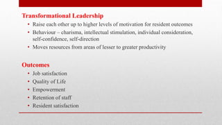 Transformational Leadership
• Raise each other up to higher levels of motivation for resident outcomes
• Behaviour – charisma, intellectual stimulation, individual consideration,
self-confidence, self-direction
• Moves resources from areas of lesser to greater productivity
Outcomes
• Job satisfaction
• Quality of Life
• Empowerment
• Retention of staff
• Resident satisfaction
 