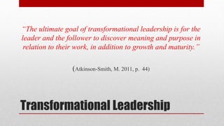 Transformational Leadership
“The ultimate goal of transformational leadership is for the
leader and the follower to discover meaning and purpose in
relation to their work, in addition to growth and maturity.”
(Atkinson-Smith, M. 2011, p. 44)
 