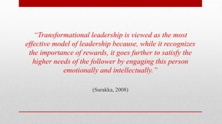 “Transformational leadership is viewed as the most
effective model of leadership because, while it recognizes
the importance of rewards, it goes further to satisfy the
higher needs of the follower by engaging this person
emotionally and intellectually.”
(Surakka, 2008)
 