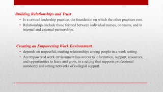 Building Relationships and Trust
• Is a critical leadership practice, the foundation on which the other practices rest.
• Relationships include those formed between individual nurses, on teams, and in
internal and external partnerships.
Creating an Empowering Work Environment
• depends on respectful, trusting relationships among people in a work setting.
• An empowered work environment has access to information, support, resources,
and opportunities to learn and grow, in a setting that supports professional
autonomy and strong networks of collegial support.
 