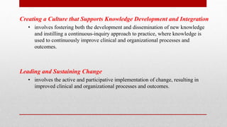 Creating a Culture that Supports Knowledge Development and Integration
• involves fostering both the development and dissemination of new knowledge
and instilling a continuous-inquiry approach to practice, where knowledge is
used to continuously improve clinical and organizational processes and
outcomes.
Leading and Sustaining Change
• involves the active and participative implementation of change, resulting in
improved clinical and organizational processes and outcomes.
 