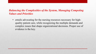 Balancing the Complexities of the System, Managing Competing
Values and Priorities
• entails advocating for the nursing resources necessary for high-
quality patient care, while recognizing the multiple demands and
complex issues that shape organizational decisions. Proper use of
evidence is the key.
 