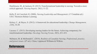 References
Hutchinson, M., & Jackson, D. (2013). Transformational leadership in nursing: Towards a more
critical approach. Nursing Inquiry, 20(1), 11-22.
Kelly, P., & Crawford, H. (2008). Nursing Leadership and Management. (1st Canadian ed.).
USA: Thomson Delmar Learning.
Kelsey, C., & Hayes, S. (2012). A framework for educational leadership. Change Management,
22(8), 16-20.
Lacasse, C. (2013). Developing nursing leaders for the future: Achieving competency for
transformational leadership. Oncology Nursing Forum, 40(5), 431-433.
McIntyre, M. & McDonald C. (2014). Realities of Canadian Nursing; Professional, practice,
and power issues. (4th ed.). China: Lippincott Williams & Wilkins.
 