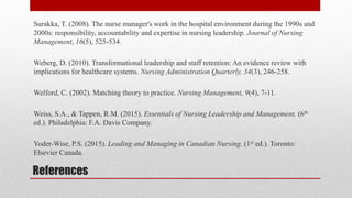 References
Surakka, T. (2008). The nurse manager's work in the hospital environment during the 1990s and
2000s: responsibility, accountability and expertise in nursing leadership. Journal of Nursing
Management, 16(5), 525-534.
Weberg, D. (2010). Transformational leadership and staff retention: An evidence review with
implications for healthcare systems. Nursing Administration Quarterly, 34(3), 246-258.
Welford, C. (2002). Matching theory to practice. Nursing Management, 9(4), 7-11.
Weiss, S.A., & Tappen, R.M. (2015). Essentials of Nursing Leadership and Management. (6th
ed.). Philadelphia: F.A. Davis Company.
Yoder-Wise, P.S. (2015). Leading and Managing in Canadian Nursing. (1st ed.). Toronto:
Elsevier Canada.
 