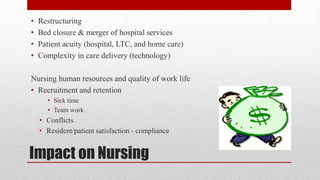 Impact on Nursing
• Restructuring
• Bed closure & merger of hospital services
• Patient acuity (hospital, LTC, and home care)
• Complexity in care delivery (technology)
Nursing human resources and quality of work life
• Recruitment and retention
• Sick time
• Team work
• Conflicts
• Resident/patient satisfaction - compliance
 