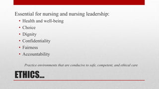 ETHICS…
Essential for nursing and nursing leadership:
• Health and well-being
• Choice
• Dignity
• Confidentiality
• Fairness
• Accountability
Practice environments that are conducive to safe, competent, and ethical care
 
