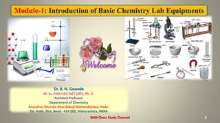 Module-1: Introduction of Basic Chemistry Lab Equipments
1
Dr. B. N. Gawade
M. Sc. CSIR-UGC-NET (JRF), Ph. D.
Assistant Professor
Department of Chemistry
Anandrao Dhonde Alias Babaji Mahavidyalaya, Kada.
Tal. Ashti. Dist. Beed - 414 202, Maharashtra, INDIA
BNG-Chem Study Channel
 