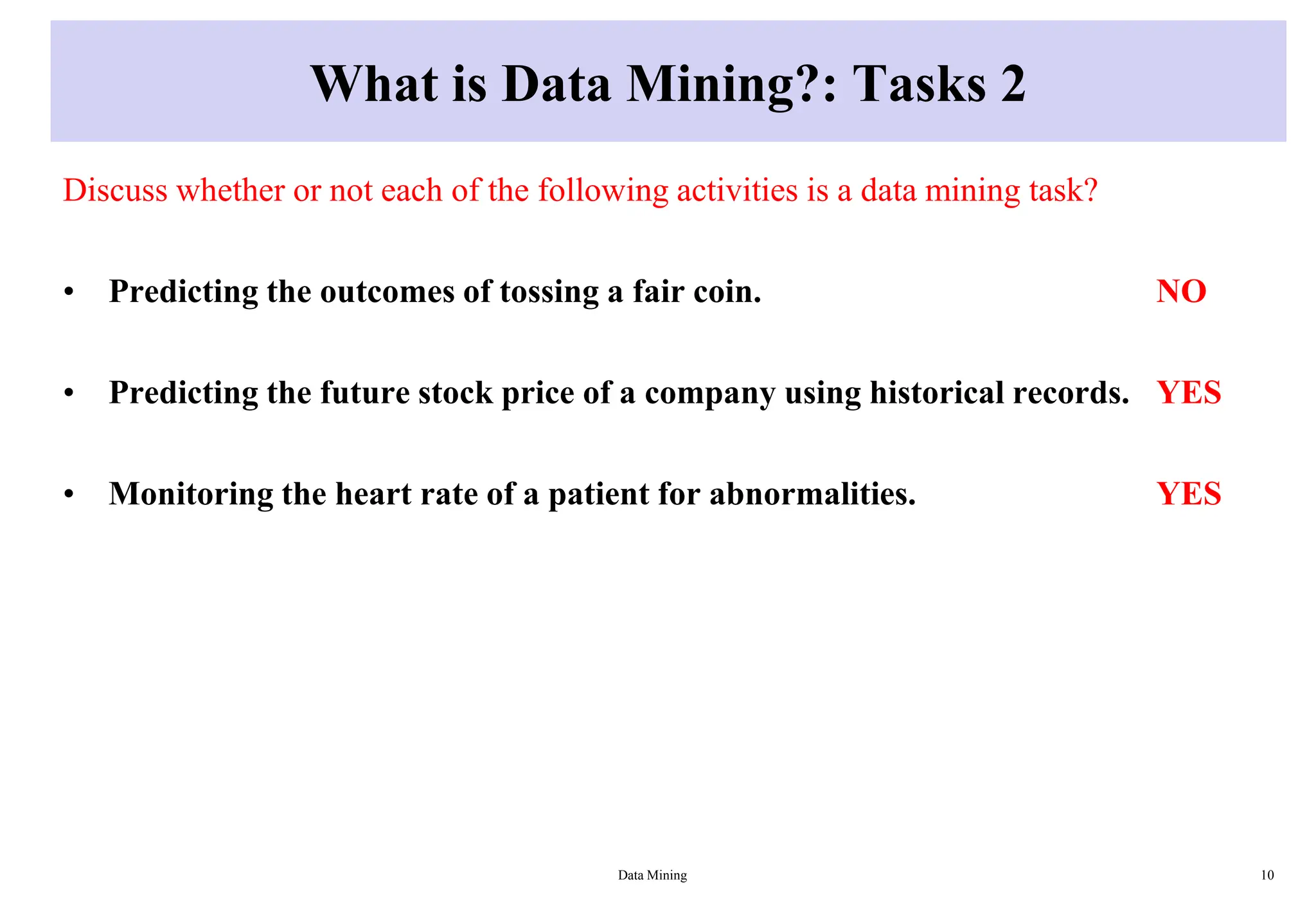 What is Data Mining?: Tasks 2
Discuss whether or not each of the following activities is a data mining task?
• Predicting the outcomes of tossing a fair coin. NO
• Predicting the future stock price of a company using historical records. YES
• Monitoring the heart rate of a patient for abnormalities. YES
Data Mining 10
 