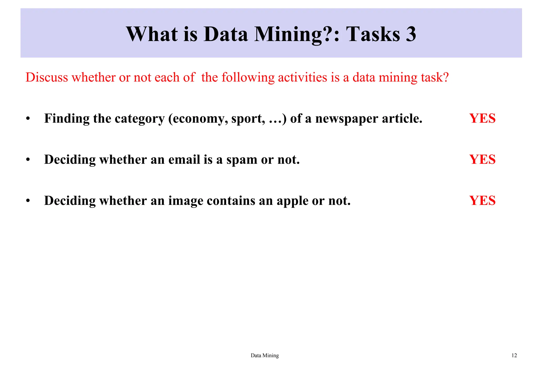What is Data Mining?: Tasks 3
Discuss whether or not each of the following activities is a data mining task?
• Finding the category (economy, sport, …) of a newspaper article. YES
• Deciding whether an email is a spam or not. YES
• Deciding whether an image contains an apple or not. YES
Data Mining 12
 