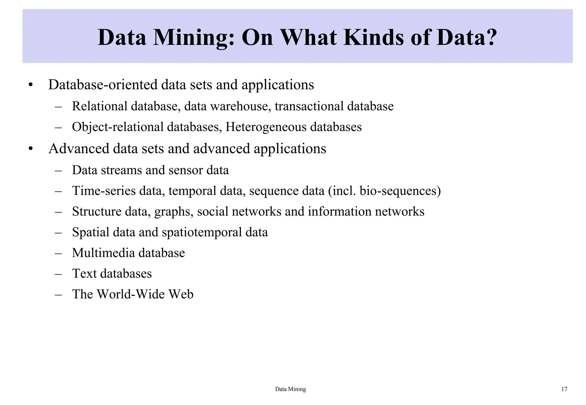 Data Mining: On What Kinds of Data?
• Database-oriented data sets and applications
– Relational database, data warehouse, transactional database
– Object-relational databases, Heterogeneous databases
• Advanced data sets and advanced applications
– Data streams and sensor data
– Time-series data, temporal data, sequence data (incl. bio-sequences)
– Structure data, graphs, social networks and information networks
– Spatial data and spatiotemporal data
– Multimedia database
– Text databases
– The World-Wide Web
Data Mining 17
 