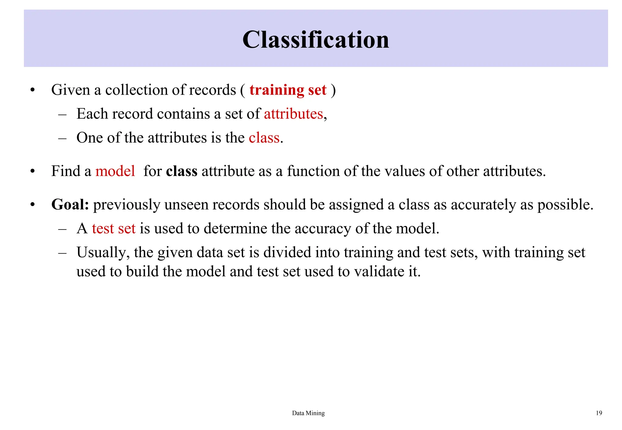 Classification
• Given a collection of records ( training set )
– Each record contains a set of attributes,
– One of the attributes is the class.
• Find a model for class attribute as a function of the values of other attributes.
• Goal: previously unseen records should be assigned a class as accurately as possible.
– A test set is used to determine the accuracy of the model.
– Usually, the given data set is divided into training and test sets, with training set
used to build the model and test set used to validate it.
Data Mining 19
 