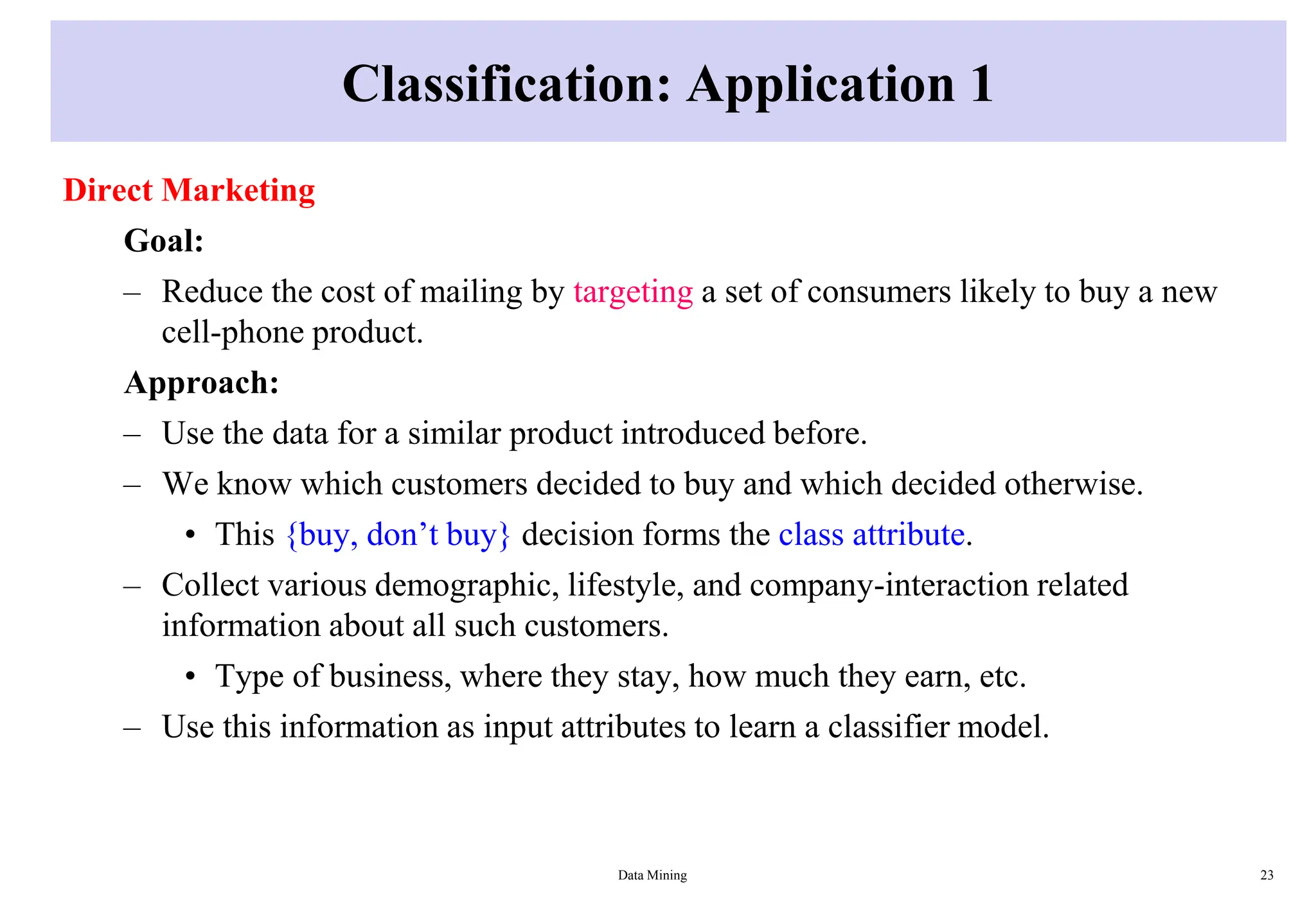 Classification: Application 1
Direct Marketing
Goal:
– Reduce the cost of mailing by targeting a set of consumers likely to buy a new
cell-phone product.
Approach:
– Use the data for a similar product introduced before.
– We know which customers decided to buy and which decided otherwise.
• This {buy, don’t buy} decision forms the class attribute.
– Collect various demographic, lifestyle, and company-interaction related
information about all such customers.
• Type of business, where they stay, how much they earn, etc.
– Use this information as input attributes to learn a classifier model.
Data Mining 23
 