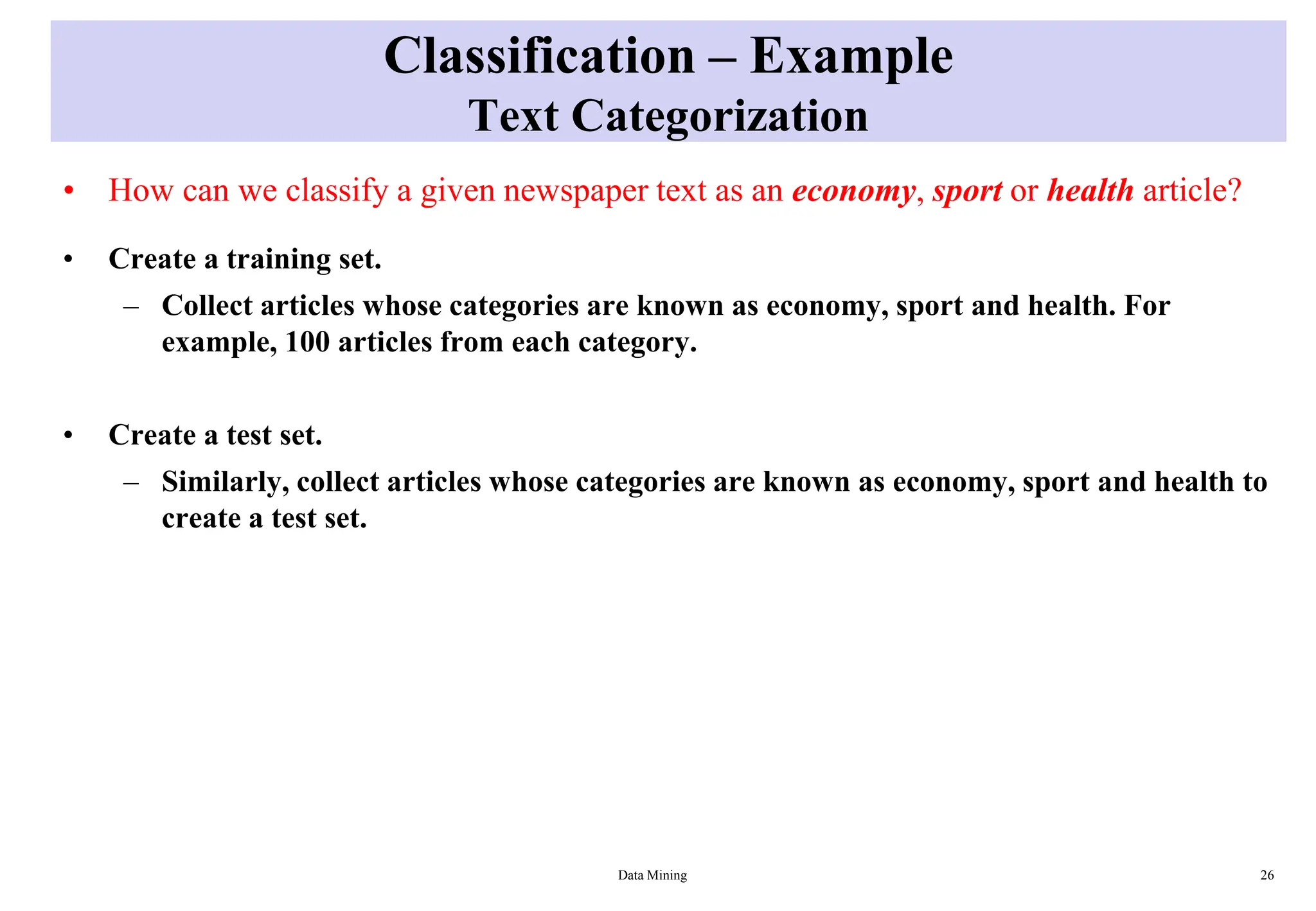 Classification – Example
Text Categorization
• How can we classify a given newspaper text as an economy, sport or health article?
• Create a training set.
– Collect articles whose categories are known as economy, sport and health. For
example, 100 articles from each category.
• Create a test set.
– Similarly, collect articles whose categories are known as economy, sport and health to
create a test set.
Data Mining 26
 