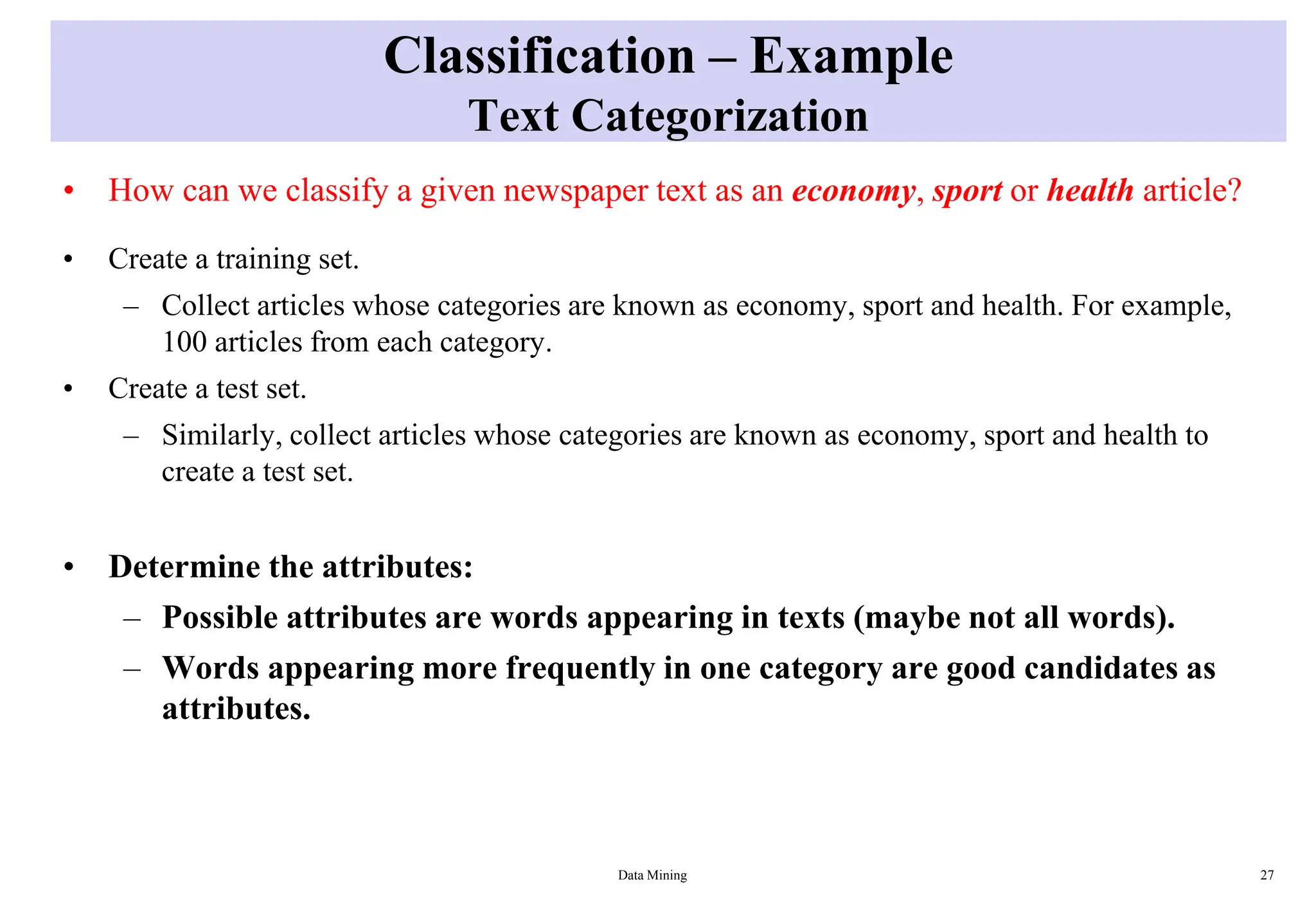 Classification – Example
Text Categorization
• How can we classify a given newspaper text as an economy, sport or health article?
• Create a training set.
– Collect articles whose categories are known as economy, sport and health. For example,
100 articles from each category.
• Create a test set.
– Similarly, collect articles whose categories are known as economy, sport and health to
create a test set.
• Determine the attributes:
– Possible attributes are words appearing in texts (maybe not all words).
– Words appearing more frequently in one category are good candidates as
attributes.
Data Mining 27
 