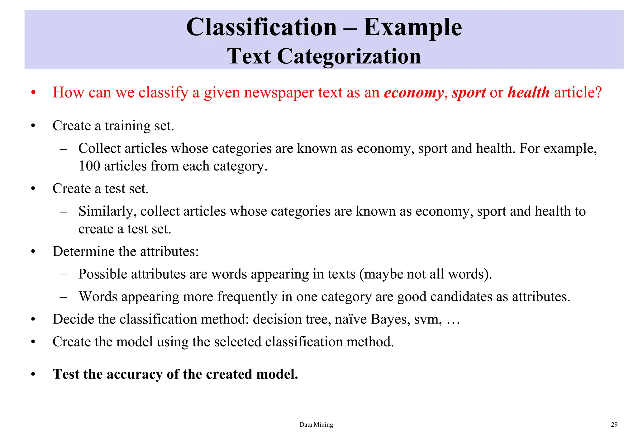 Classification – Example
Text Categorization
• How can we classify a given newspaper text as an economy, sport or health article?
• Create a training set.
– Collect articles whose categories are known as economy, sport and health. For example,
100 articles from each category.
• Create a test set.
– Similarly, collect articles whose categories are known as economy, sport and health to
create a test set.
• Determine the attributes:
– Possible attributes are words appearing in texts (maybe not all words).
– Words appearing more frequently in one category are good candidates as attributes.
• Decide the classification method: decision tree, naïve Bayes, svm, …
• Create the model using the selected classification method.
• Test the accuracy of the created model.
Data Mining 29
 