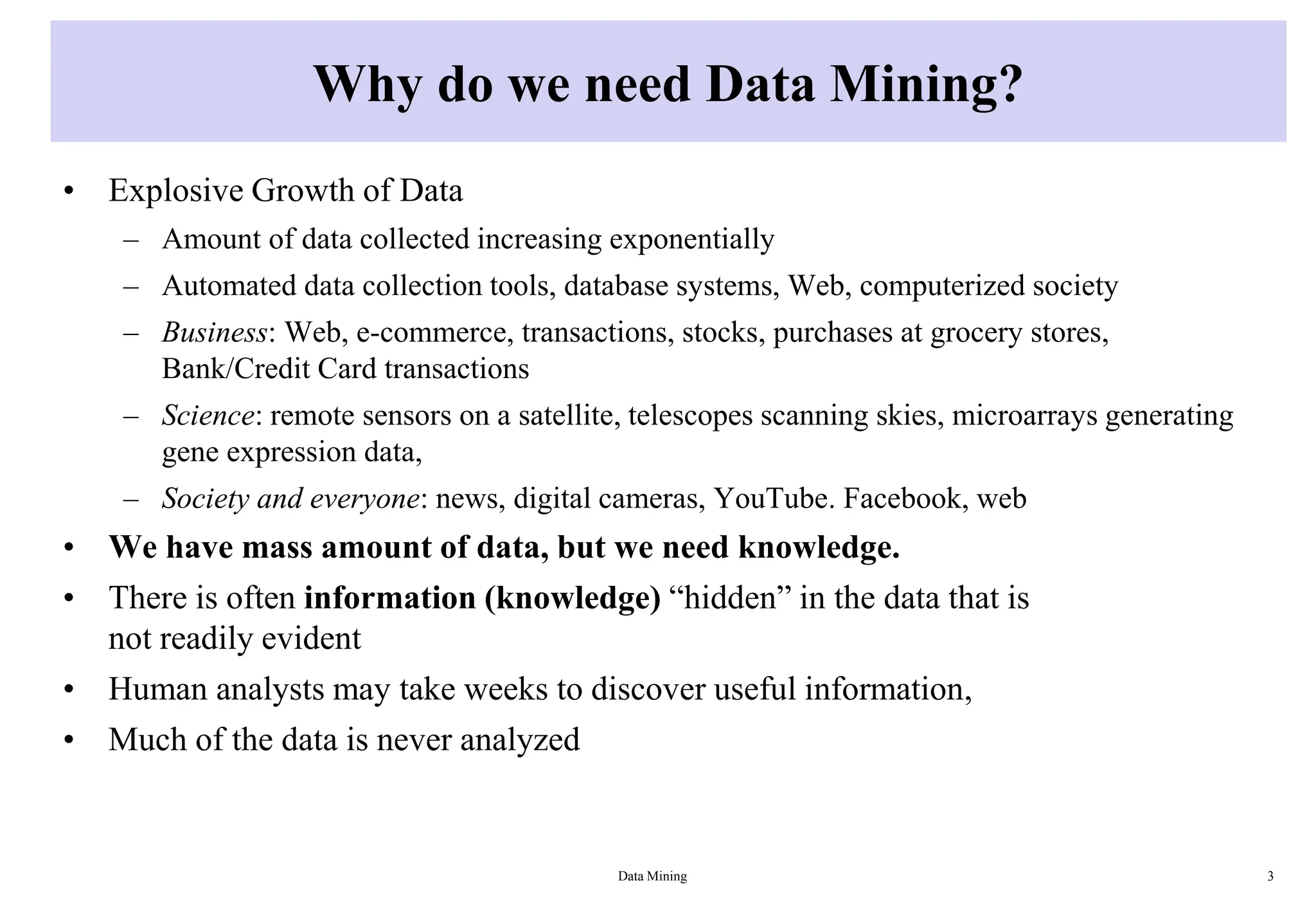 Why do we need Data Mining?
• Explosive Growth of Data
– Amount of data collected increasing exponentially
– Automated data collection tools, database systems, Web, computerized society
– Business: Web, e-commerce, transactions, stocks, purchases at grocery stores,
Bank/Credit Card transactions
– Science: remote sensors on a satellite, telescopes scanning skies, microarrays generating
gene expression data,
– Society and everyone: news, digital cameras, YouTube. Facebook, web
• We have mass amount of data, but we need knowledge.
• There is often information (knowledge) “hidden” in the data that is
not readily evident
• Human analysts may take weeks to discover useful information,
• Much of the data is never analyzed
Data Mining 3
 