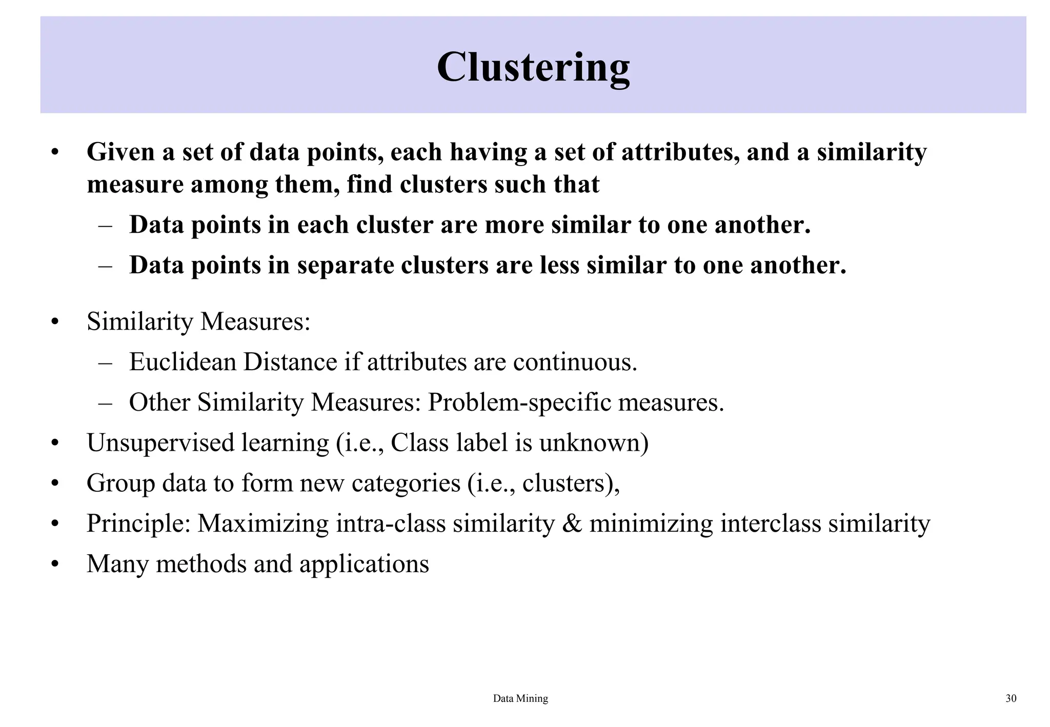 Clustering
• Given a set of data points, each having a set of attributes, and a similarity
measure among them, find clusters such that
– Data points in each cluster are more similar to one another.
– Data points in separate clusters are less similar to one another.
• Similarity Measures:
– Euclidean Distance if attributes are continuous.
– Other Similarity Measures: Problem-specific measures.
• Unsupervised learning (i.e., Class label is unknown)
• Group data to form new categories (i.e., clusters),
• Principle: Maximizing intra-class similarity & minimizing interclass similarity
• Many methods and applications
Data Mining 30
 