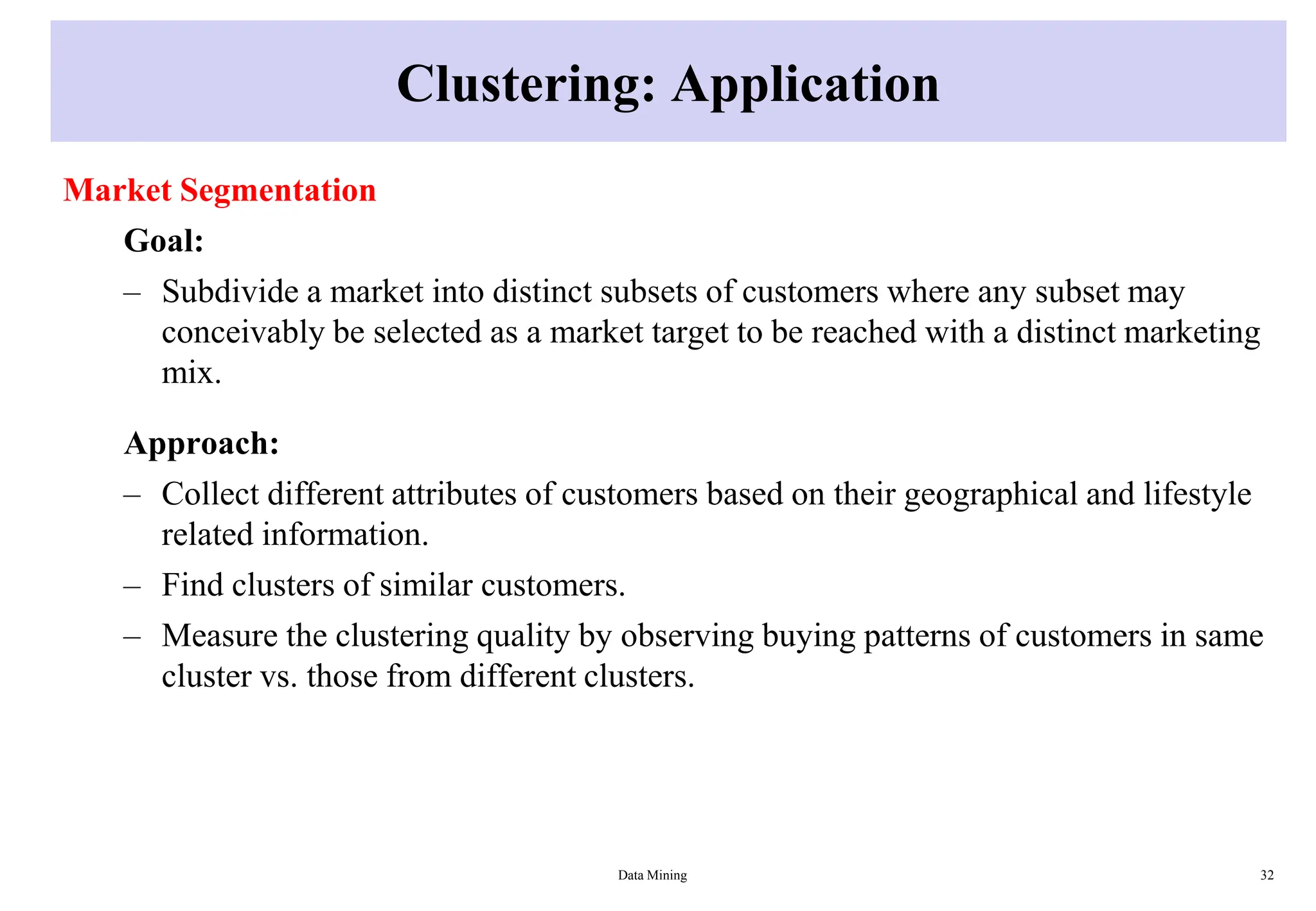 Clustering: Application
Market Segmentation
Goal:
– Subdivide a market into distinct subsets of customers where any subset may
conceivably be selected as a market target to be reached with a distinct marketing
mix.
Approach:
– Collect different attributes of customers based on their geographical and lifestyle
related information.
– Find clusters of similar customers.
– Measure the clustering quality by observing buying patterns of customers in same
cluster vs. those from different clusters.
Data Mining 32
 