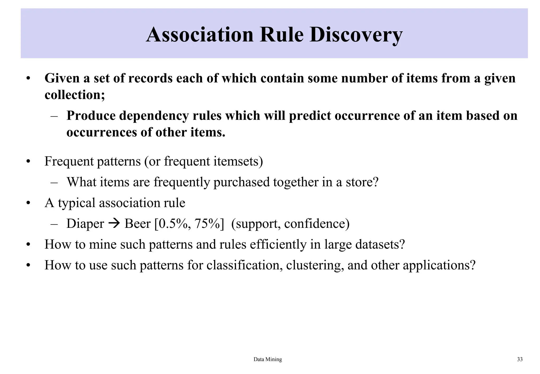 Association Rule Discovery
• Given a set of records each of which contain some number of items from a given
collection;
– Produce dependency rules which will predict occurrence of an item based on
occurrences of other items.
• Frequent patterns (or frequent itemsets)
– What items are frequently purchased together in a store?
• A typical association rule
– Diaper  Beer [0.5%, 75%] (support, confidence)
• How to mine such patterns and rules efficiently in large datasets?
• How to use such patterns for classification, clustering, and other applications?
Data Mining 33
 