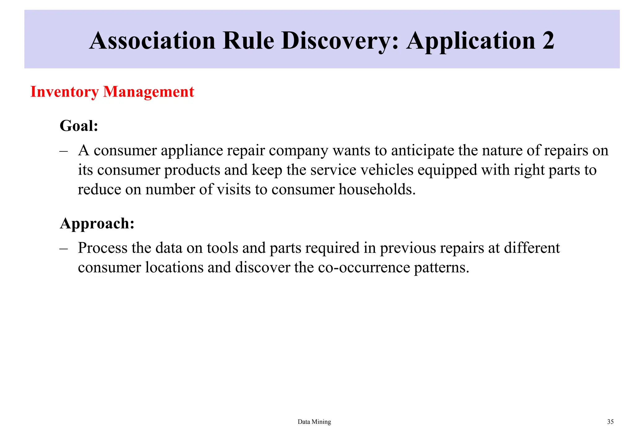 Association Rule Discovery: Application 2
Inventory Management
Goal:
– A consumer appliance repair company wants to anticipate the nature of repairs on
its consumer products and keep the service vehicles equipped with right parts to
reduce on number of visits to consumer households.
Approach:
– Process the data on tools and parts required in previous repairs at different
consumer locations and discover the co-occurrence patterns.
Data Mining 35
 