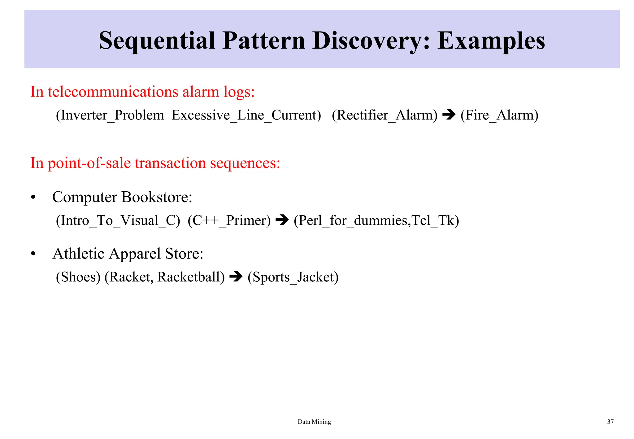 Sequential Pattern Discovery: Examples
In telecommunications alarm logs:
(Inverter_Problem Excessive_Line_Current) (Rectifier_Alarm)  (Fire_Alarm)
In point-of-sale transaction sequences:
• Computer Bookstore:
(Intro_To_Visual_C) (C++_Primer)  (Perl_for_dummies,Tcl_Tk)
• Athletic Apparel Store:
(Shoes) (Racket, Racketball)  (Sports_Jacket)
Data Mining 37
 