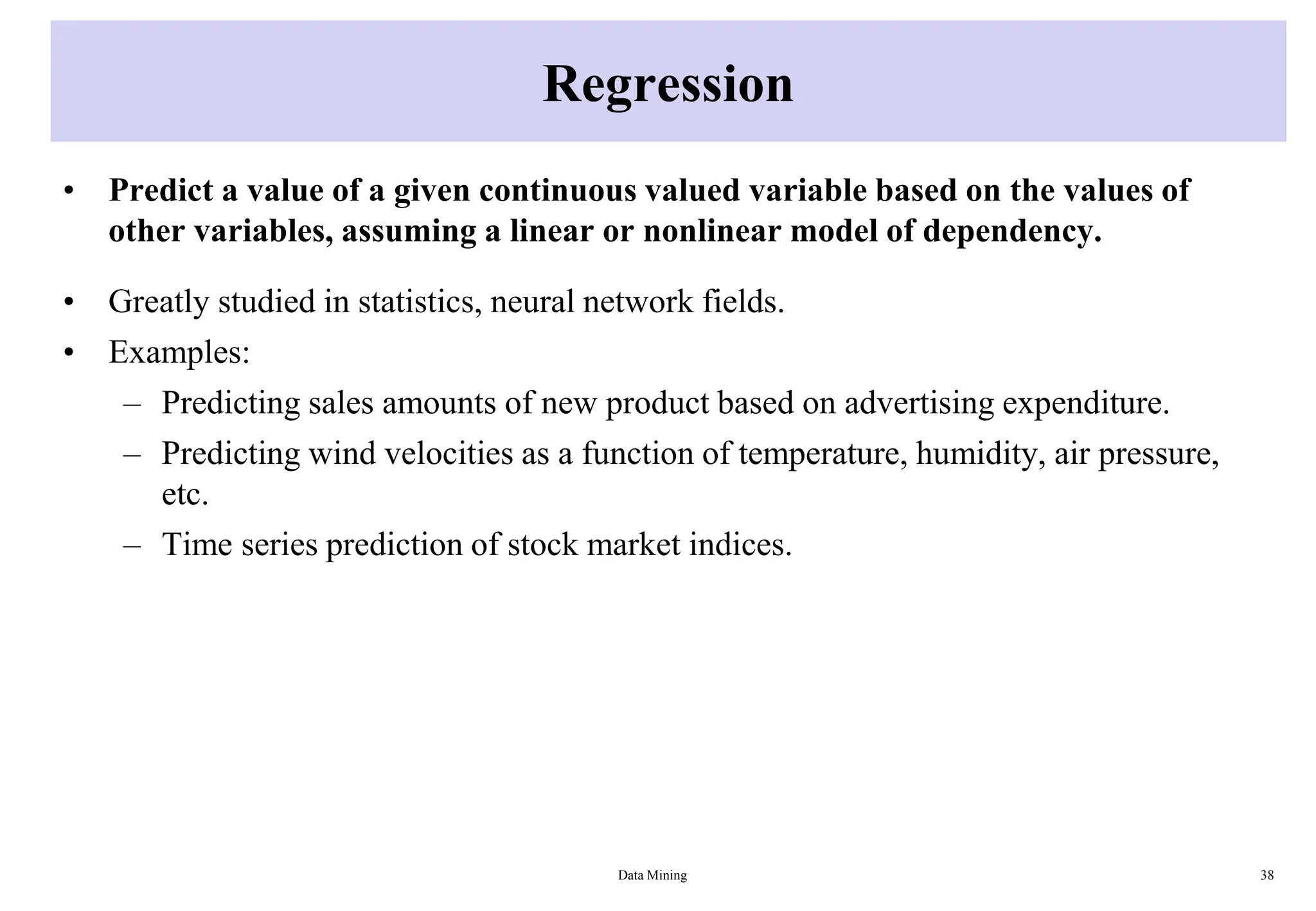 Regression
• Predict a value of a given continuous valued variable based on the values of
other variables, assuming a linear or nonlinear model of dependency.
• Greatly studied in statistics, neural network fields.
• Examples:
– Predicting sales amounts of new product based on advertising expenditure.
– Predicting wind velocities as a function of temperature, humidity, air pressure,
etc.
– Time series prediction of stock market indices.
Data Mining 38
 