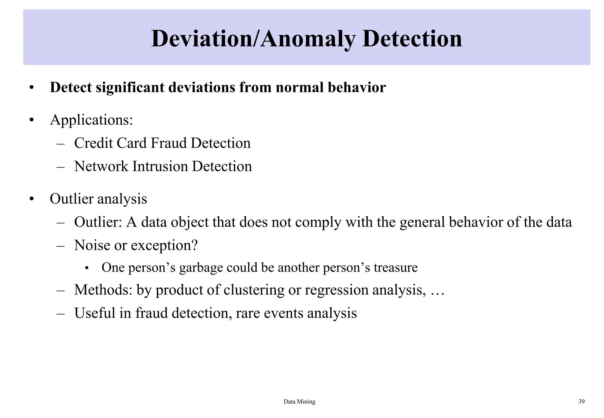 Deviation/Anomaly Detection
• Detect significant deviations from normal behavior
• Applications:
– Credit Card Fraud Detection
– Network Intrusion Detection
• Outlier analysis
– Outlier: A data object that does not comply with the general behavior of the data
– Noise or exception?
• One person’s garbage could be another person’s treasure
– Methods: by product of clustering or regression analysis, …
– Useful in fraud detection, rare events analysis
Data Mining 39
 