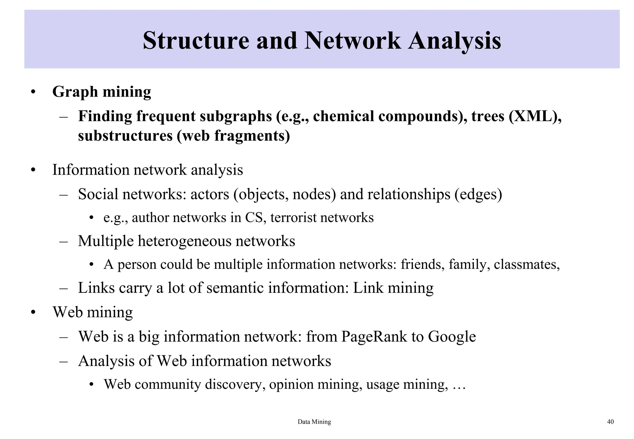 Structure and Network Analysis
• Graph mining
– Finding frequent subgraphs (e.g., chemical compounds), trees (XML),
substructures (web fragments)
• Information network analysis
– Social networks: actors (objects, nodes) and relationships (edges)
• e.g., author networks in CS, terrorist networks
– Multiple heterogeneous networks
• A person could be multiple information networks: friends, family, classmates,
– Links carry a lot of semantic information: Link mining
• Web mining
– Web is a big information network: from PageRank to Google
– Analysis of Web information networks
• Web community discovery, opinion mining, usage mining, …
Data Mining 40
 