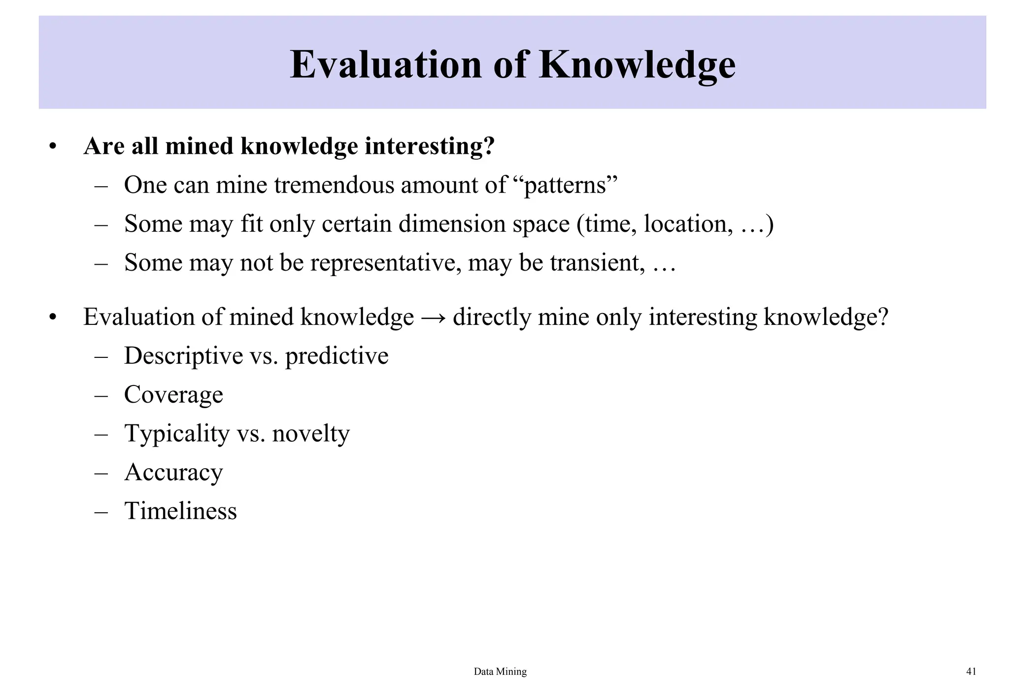 Evaluation of Knowledge
• Are all mined knowledge interesting?
– One can mine tremendous amount of “patterns”
– Some may fit only certain dimension space (time, location, …)
– Some may not be representative, may be transient, …
• Evaluation of mined knowledge → directly mine only interesting knowledge?
– Descriptive vs. predictive
– Coverage
– Typicality vs. novelty
– Accuracy
– Timeliness
Data Mining 41
 
