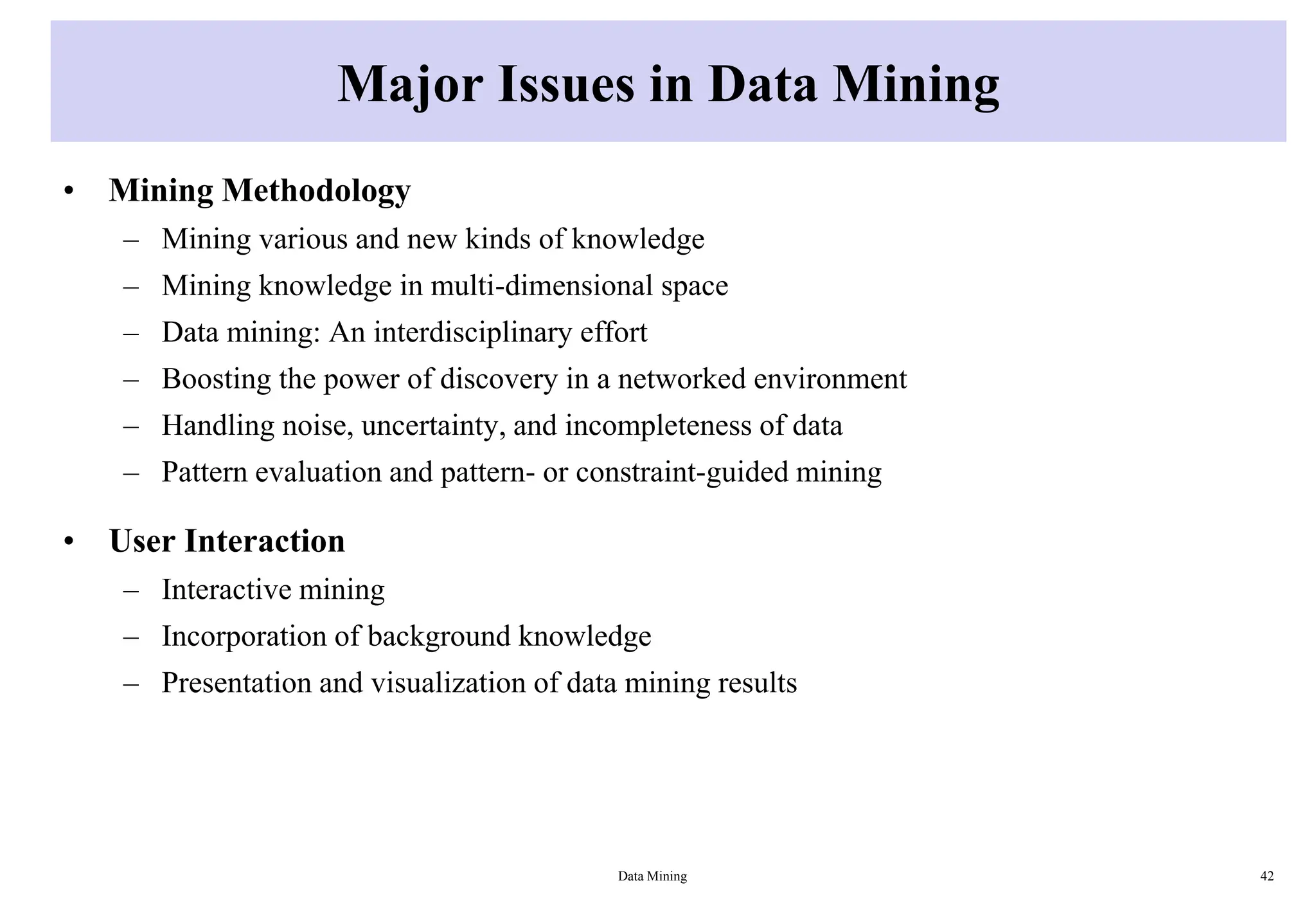 Major Issues in Data Mining
• Mining Methodology
– Mining various and new kinds of knowledge
– Mining knowledge in multi-dimensional space
– Data mining: An interdisciplinary effort
– Boosting the power of discovery in a networked environment
– Handling noise, uncertainty, and incompleteness of data
– Pattern evaluation and pattern- or constraint-guided mining
• User Interaction
– Interactive mining
– Incorporation of background knowledge
– Presentation and visualization of data mining results
Data Mining 42
 